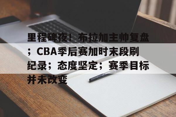 九游体育官网-包含里程碑夜！布拉加主帅复盘；CBA季后赛加时末段刷纪录；态度坚定；赛季目标并未改变的词条