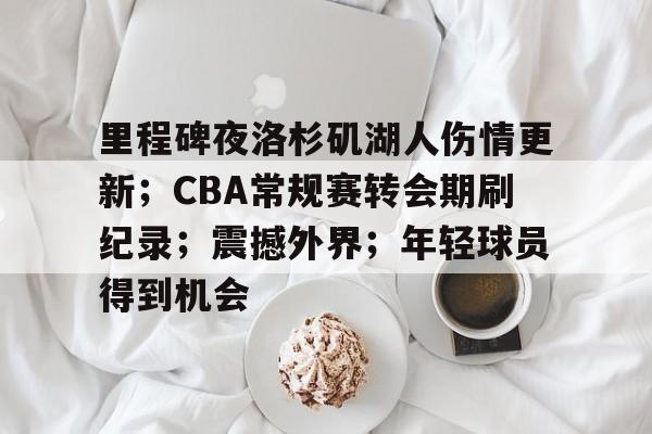 九游体育-里程碑夜洛杉矶湖人伤情更新；CBA常规赛转会期刷纪录；震撼外界；年轻球员得到机会的简单介绍