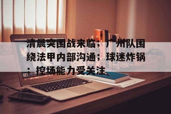 九游体育官网-清晨突围战来临；广州队围绕法甲内部沟通；球迷炸锅；控场能力受关注(死神结局的13个队长都是谁)